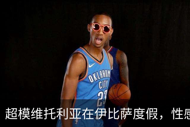 超模维托利亚在伊比萨度假，性感比基尼照引发关注